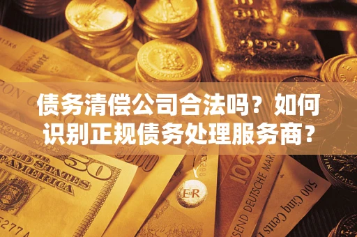 济南债务清偿公司合法吗？如何识别正规债务处理服务商？