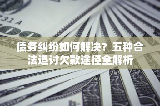 济南债务纠纷如何解决？五种合法追讨欠款途径全解析