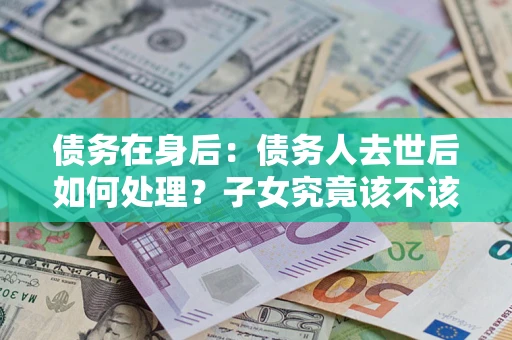 济南债务在身后：债务人去世后如何处理？子女究竟该不该还钱？
