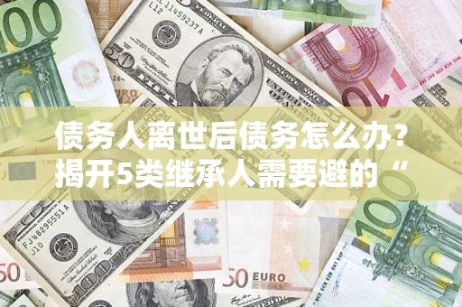 济南债务人离世后债务怎么办？揭开5类继承人需要避的“坑”