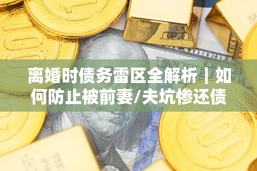 济南离婚时债务雷区全解析｜如何防止被前妻/夫坑惨还债？