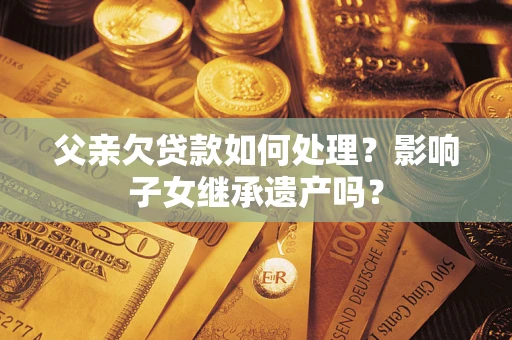 济南父亲欠贷款如何处理?影响子女继承遗产吗? 济南父亲欠贷款如何处理?影响子女继承遗产吗?