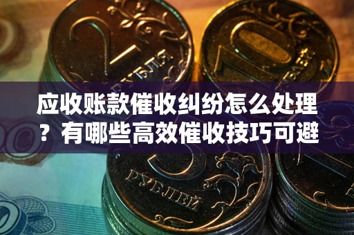 济南应收账款催收纠纷怎么处理？有哪些高效催收技巧可避免坏账？
